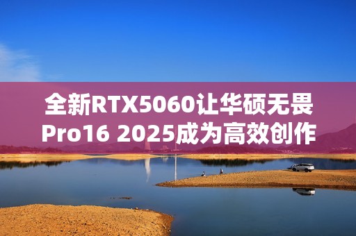 全新RTX5060让华硕无畏Pro16 2025成为高效创作工具