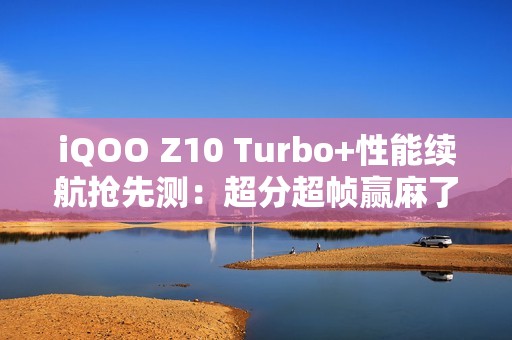 iQOO Z10 Turbo+性能续航抢先测：超分超帧赢麻了！