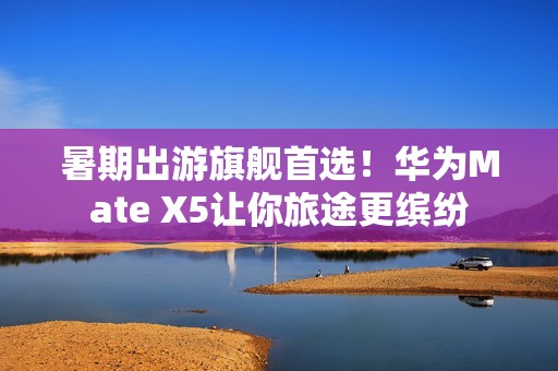 暑期出游旗舰首选！华为Mate X5让你旅途更缤纷