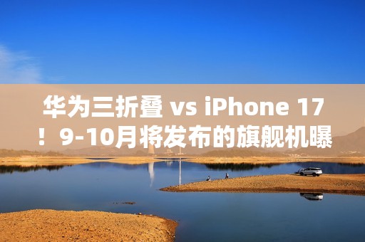 华为三折叠 vs iPhone 17！9-10月将发布的旗舰机曝光