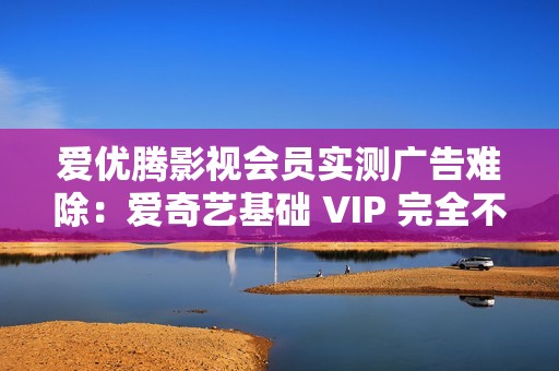 爱优腾影视会员实测广告难除：爱奇艺基础 VIP 完全不减少广告