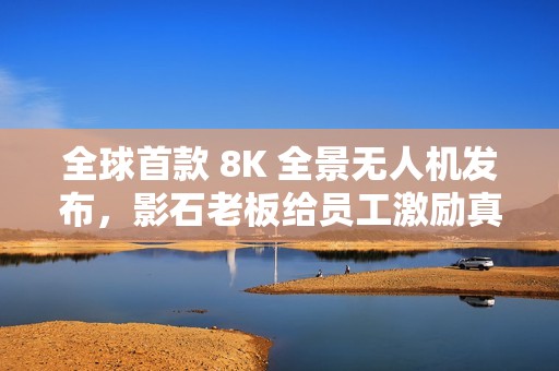 全球首款 8K 全景无人机发布，影石老板给员工激励真“撒钱”
