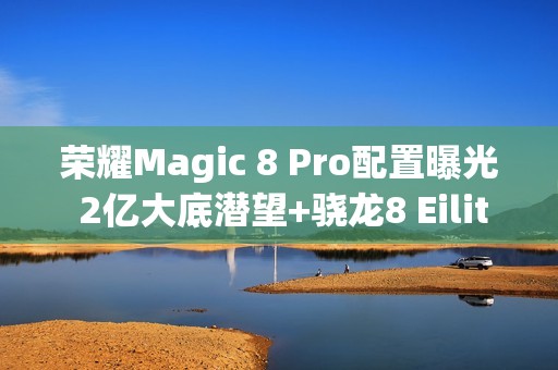 荣耀Magic 8 Pro配置曝光 2亿大底潜望+骁龙8 Eilite 2