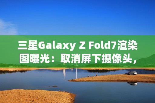三星Galaxy Z Fold7渲染图曝光：取消屏下摄像头，主打轻薄设计