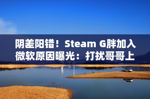 阴差阳错！Steam G胖加入微软原因曝光：打扰哥哥上班、被高层赶去写代码