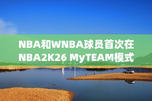 NBA和WNBA球员首次在NBA2K26 MyTEAM模式中一起登场