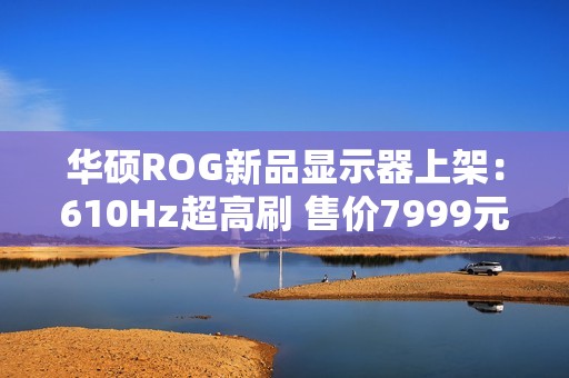 华硕ROG新品显示器上架：610Hz超高刷 售价7999元