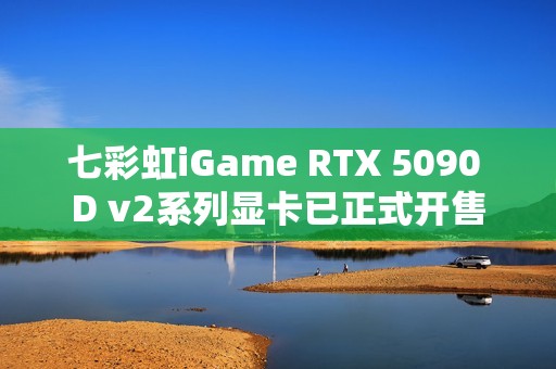 七彩虹iGame RTX 5090 D v2系列显卡已正式开售