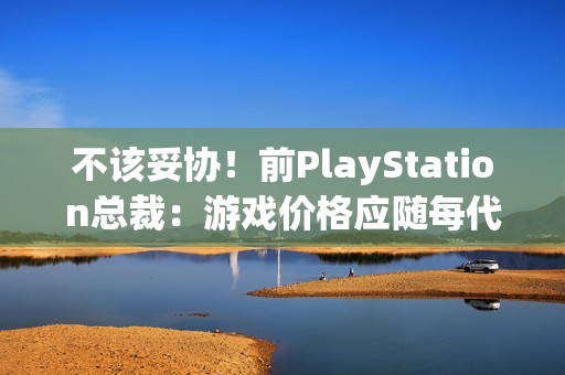 不该妥协！前PlayStation总裁：游戏价格应随每代主机增长