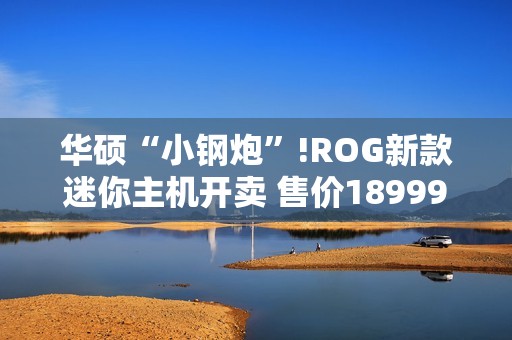 华硕“小钢炮”!ROG新款迷你主机开卖 售价18999元