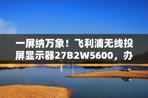 一屏纳万象！飞利浦无线投屏显示器27B2W5600，办公娱乐新宠！
