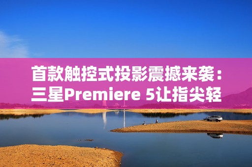 首款触控式投影震撼来袭：三星Premiere 5让指尖轻触开启智慧生活新次元