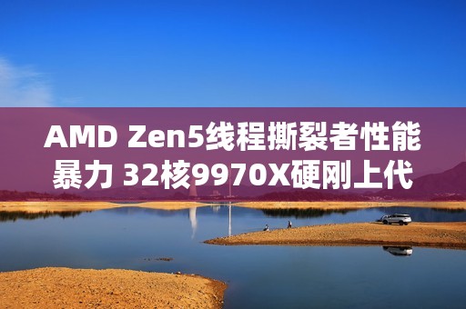 AMD Zen5线程撕裂者性能暴力 32核9970X硬刚上代64核7980X