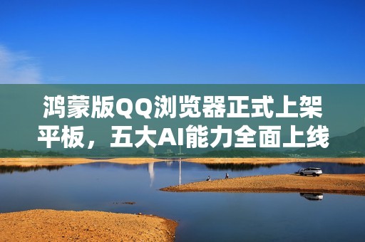 鸿蒙版QQ浏览器正式上架平板，五大AI能力全面上线，开启AI新体验