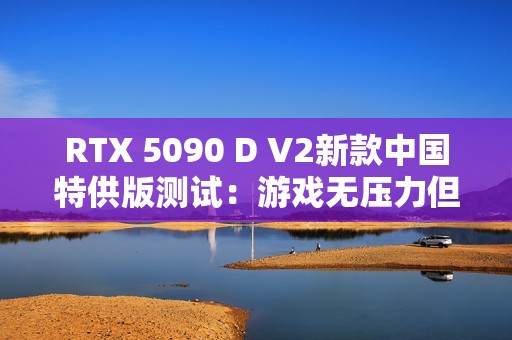 RTX 5090 D V2新款中国特供版测试：游戏无压力但AI性能缩水