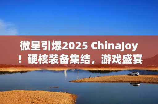 微星引爆2025 ChinaJoy！硬核装备集结，游戏盛宴邀你开战！