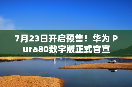 7月23日开启预售！华为 Pura80数字版正式官宣