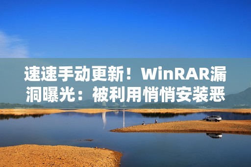 速速手动更新！WinRAR漏洞曝光：被利用悄悄安装恶意软件