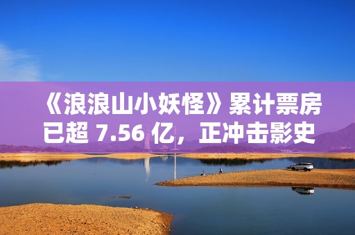 《浪浪山小妖怪》累计票房已超 7.56 亿，正冲击影史二维动画电影冠军