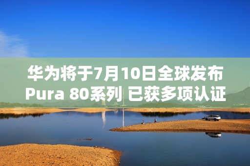 华为将于7月10日全球发布Pura 80系列 已获多项认证