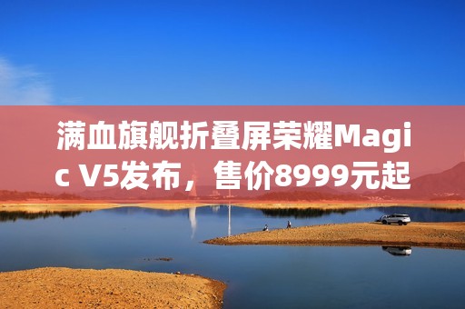 满血旗舰折叠屏荣耀Magic V5发布，售价8999元起
