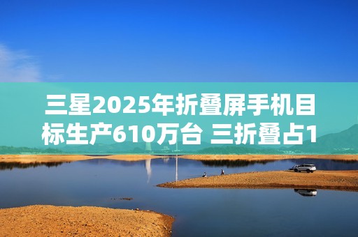 三星2025年折叠屏手机目标生产610万台 三折叠占10万