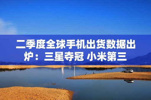 二季度全球手机出货数据出炉：三星夺冠 小米第三