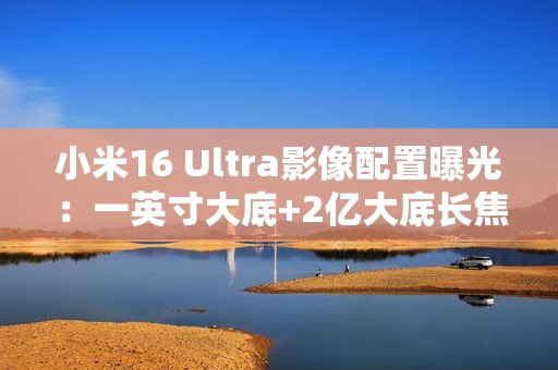 小米16 Ultra影像配置曝光：一英寸大底+2亿大底长焦