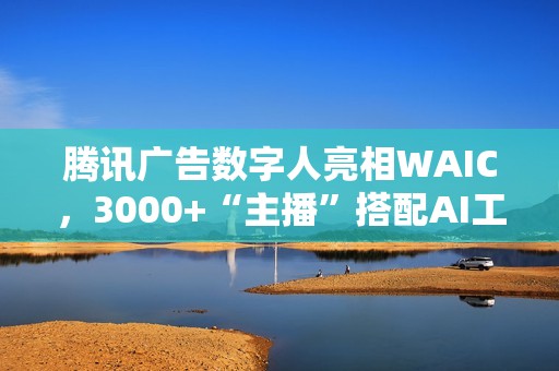 腾讯广告数字人亮相WAIC，3000+“主播”搭配AI工具助力商家低成本营销