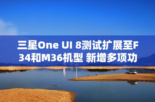 三星One UI 8测试扩展至F34和M36机型 新增多项功能