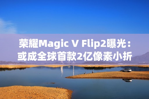 荣耀Magic V Flip2曝光：或成全球首款2亿像素小折叠，续航影像双突破