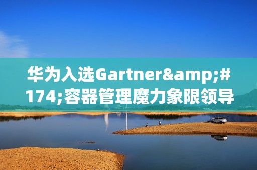 华为入选Gartner®容器管理魔力象限领导者