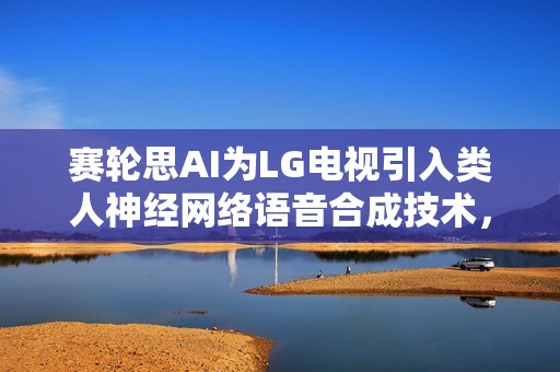 赛轮思AI为LG电视引入类人神经网络语音合成技术，打造先进语音交互体验