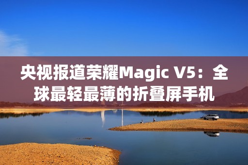 央视报道荣耀Magic V5：全球最轻最薄的折叠屏手机