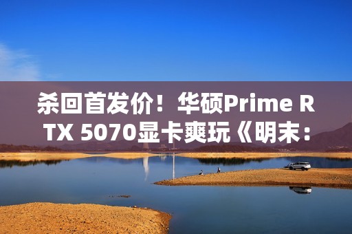 杀回首发价！华硕Prime RTX 5070显卡爽玩《明末：渊虚之羽》