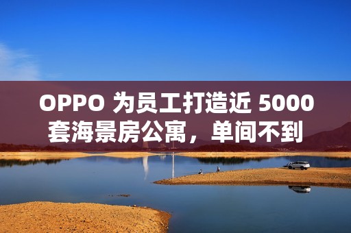OPPO 为员工打造近 5000 套海景房公寓，单间不到 1500 元