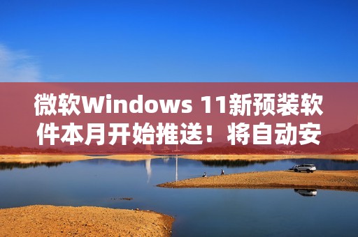 微软Windows 11新预装软件本月开始推送！将自动安装和启动