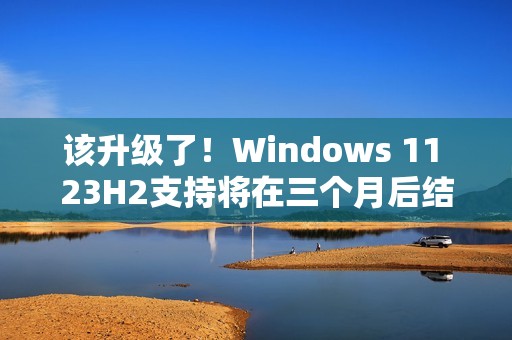 该升级了！Windows 11 23H2支持将在三个月后结束