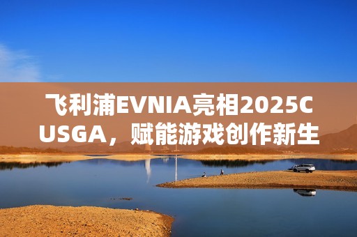 飞利浦EVNIA亮相2025CUSGA，赋能游戏创作新生力量！