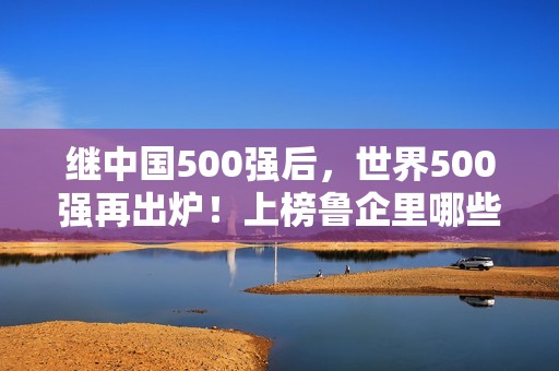 继中国500强后，世界500强再出炉！上榜鲁企里哪些是你熟悉的？