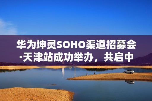 华为坤灵SOHO渠道招募会·天津站成功举办，共启中小企业数智化新未来