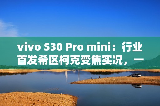 vivo S30 Pro mini：行业首发希区柯克变焦实况，一键解锁拍照新玩法！