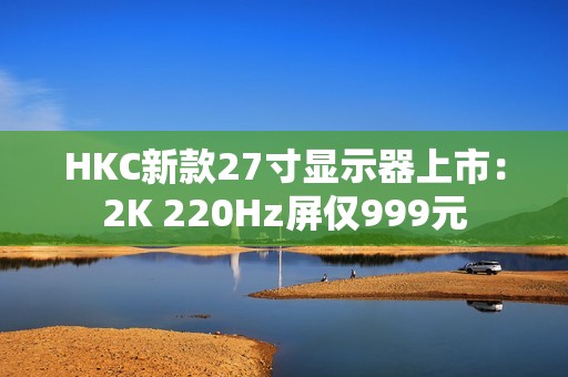 HKC新款27寸显示器上市：2K 220Hz屏仅999元
