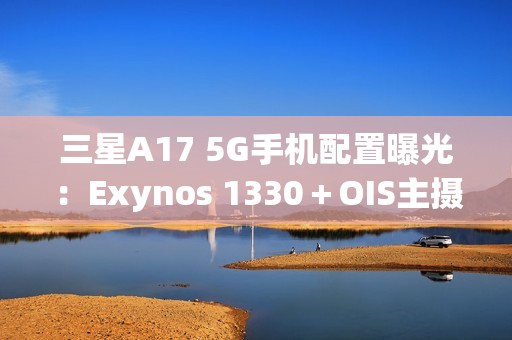 三星A17 5G手机配置曝光：Exynos 1330＋OIS主摄镜头