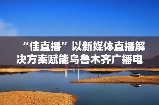 “佳直播”以新媒体直播解决方案赋能乌鲁木齐广播电视台融媒体转型升级