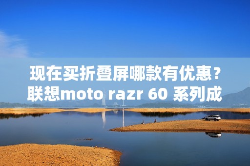 现在买折叠屏哪款有优惠？联想moto razr 60 系列成为高校热选新机
