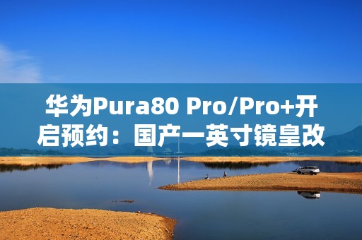 华为Pura80 Pro/Pro+开启预约：国产一英寸镜皇改写影像规则