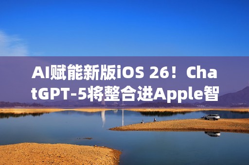 AI赋能新版iOS 26！ChatGPT-5将整合进Apple智能生态