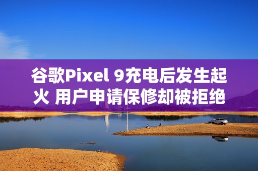 谷歌Pixel 9充电后发生起火 用户申请保修却被拒绝？