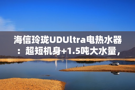 海信玲珑UDUltra电热水器：超短机身+1.5吨大水量，小户型浴室扩容秘籍